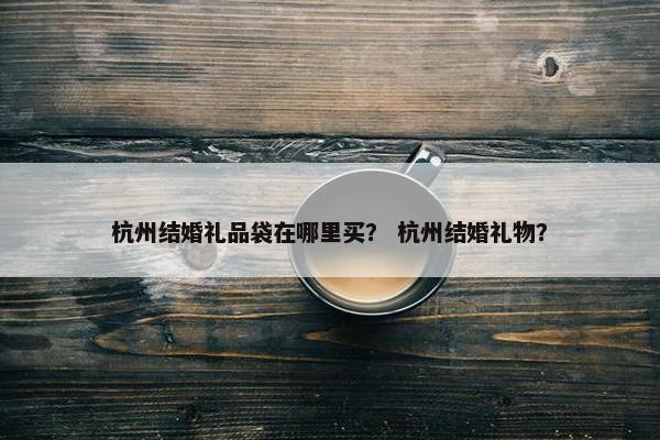 杭州结婚礼品袋在哪里买？ 杭州结婚礼物？