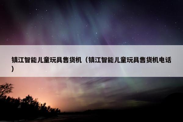 镇江智能儿童玩具售货机（镇江智能儿童玩具售货机电话）