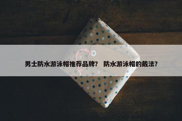 男士防水游泳帽推荐品牌？ 防水游泳帽的戴法？