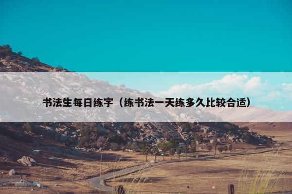 书法生每日练字（练书法一天练多久比较合适）