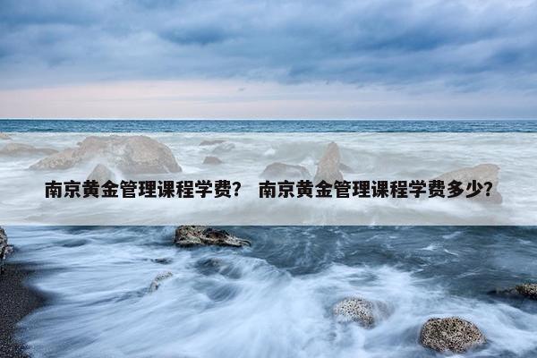 南京黄金管理课程学费？ 南京黄金管理课程学费多少？