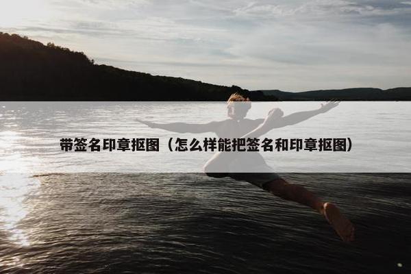 带签名印章抠图（怎么样能把签名和印章抠图）