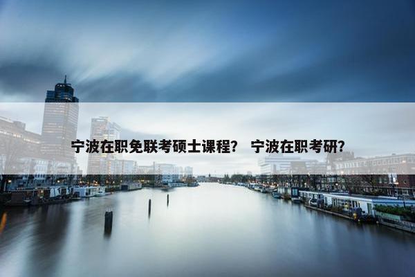 宁波在职免联考硕士课程？ 宁波在职考研？