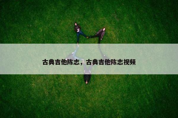 古典吉他陈志，古典吉他陈志视频