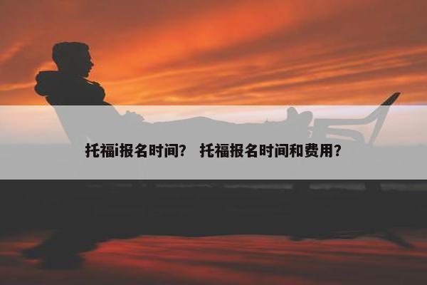 托福i报名时间？ 托福报名时间和费用？