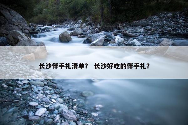 长沙伴手礼清单？ 长沙好吃的伴手礼？