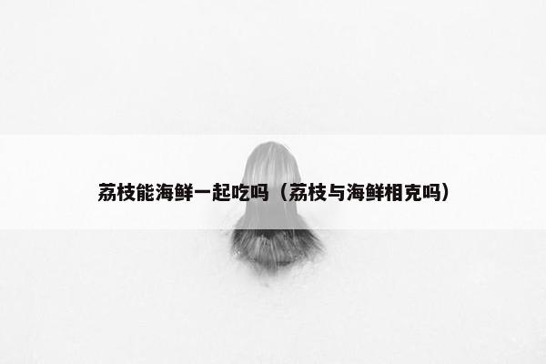荔枝能海鲜一起吃吗（荔枝与海鲜相克吗）