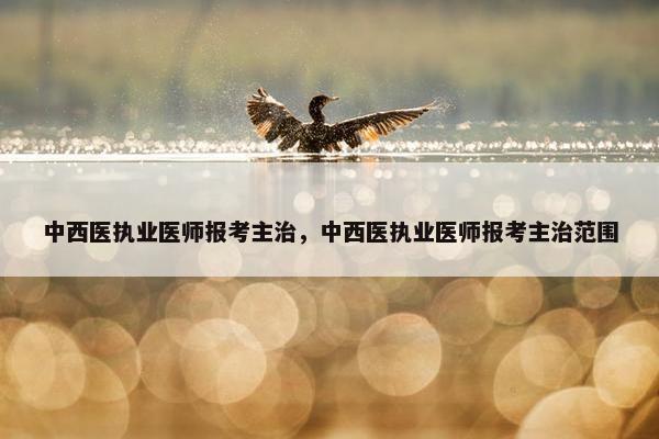 中西医执业医师报考主治，中西医执业医师报考主治范围