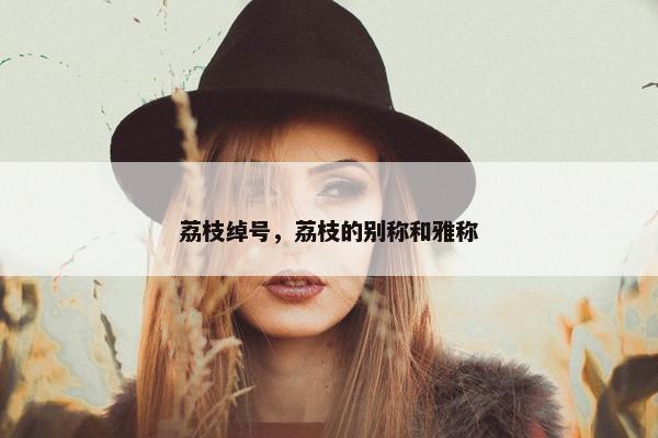 荔枝绰号，荔枝的别称和雅称
