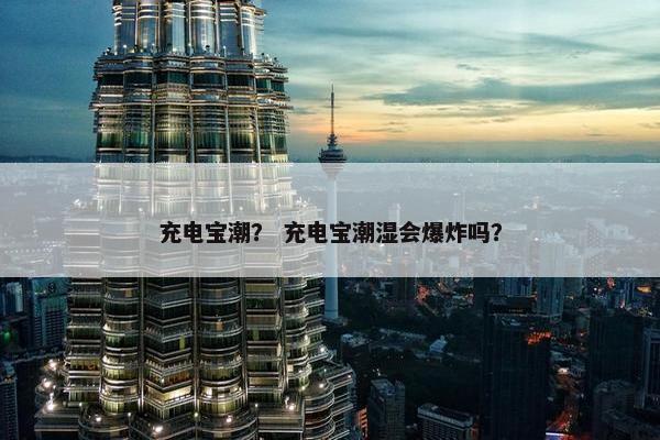 充电宝潮？ 充电宝潮湿会爆炸吗？