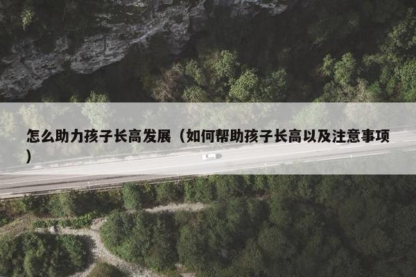 怎么助力孩子长高发展（如何帮助孩子长高以及注意事项）