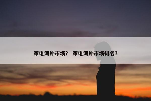 家电海外市场？ 家电海外市场排名？