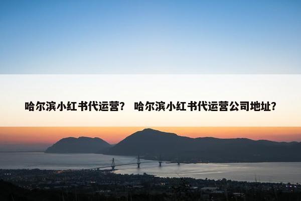哈尔滨小红书代运营？ 哈尔滨小红书代运营公司地址？