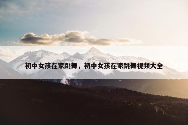 初中女孩在家跳舞，初中女孩在家跳舞视频大全