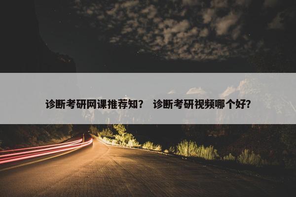 诊断考研网课推荐知？ 诊断考研视频哪个好？