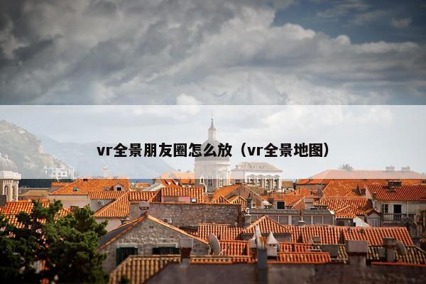 vr全景朋友圈怎么放（vr全景地图）