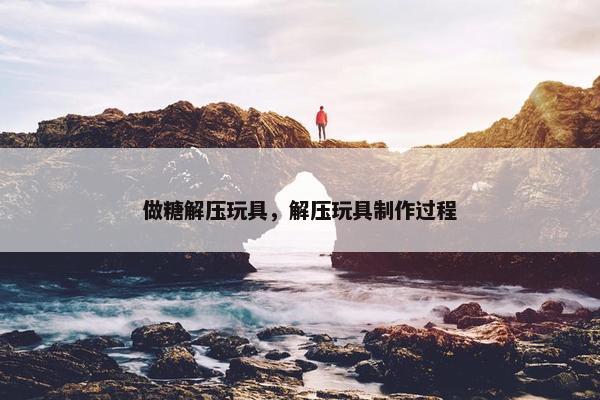 做糖解压玩具，解压玩具制作过程