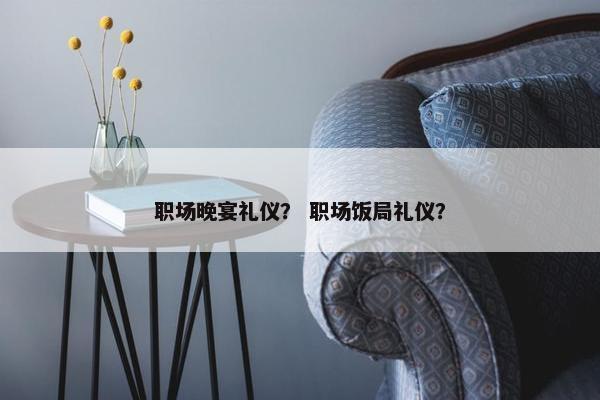 职场晚宴礼仪？ 职场饭局礼仪？