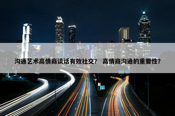 沟通艺术高情商谈话有效社交？ 高情商沟通的重要性？