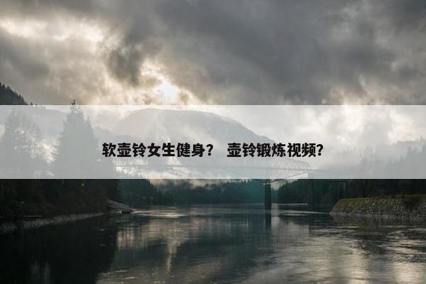 软壶铃女生健身？ 壶铃锻炼视频？