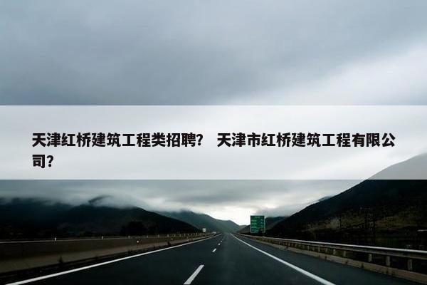 天津红桥建筑工程类招聘？ 天津市红桥建筑工程有限公司？