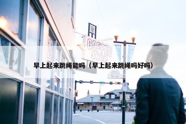 早上起来跳绳能吗（早上起来跳绳吗好吗）