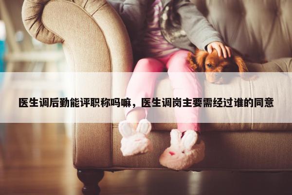 医生调后勤能评职称吗嘛，医生调岗主要需经过谁的同意