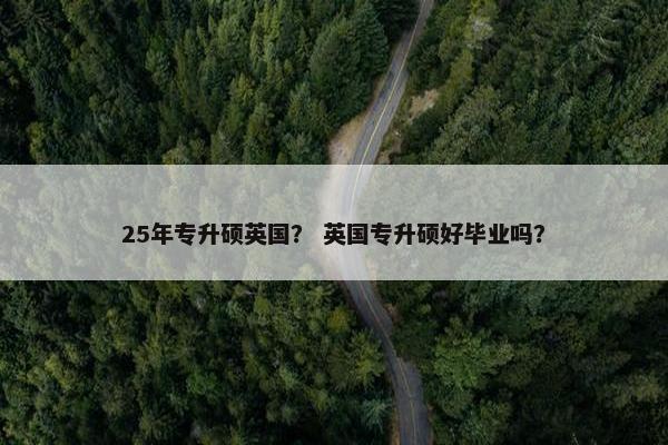 25年专升硕英国？ 英国专升硕好毕业吗？