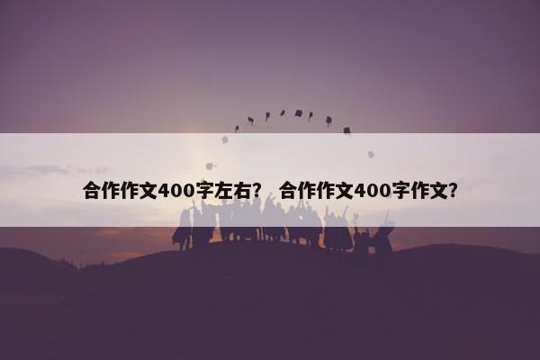 合作作文400字左右？ 合作作文400字作文？