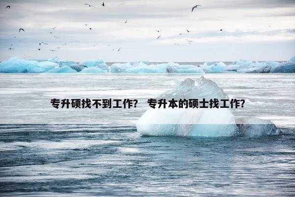 专升硕找不到工作？ 专升本的硕士找工作？