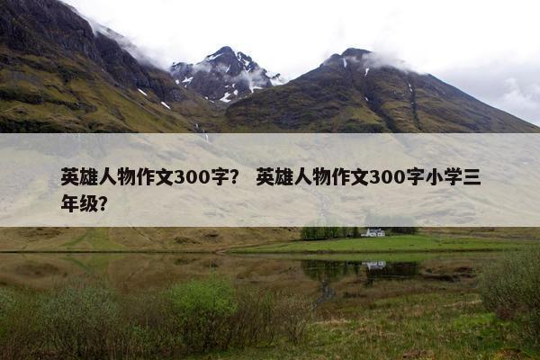 英雄人物作文300字？ 英雄人物作文300字小学三年级？