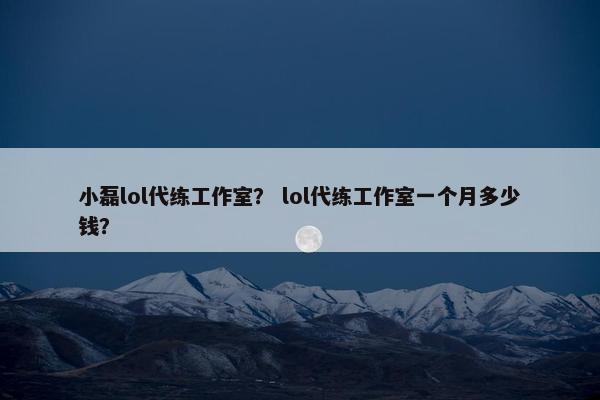 小磊lol代练工作室？ lol代练工作室一个月多少钱？