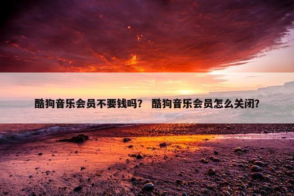 酷狗音乐会员不要钱吗？ 酷狗音乐会员怎么关闭？