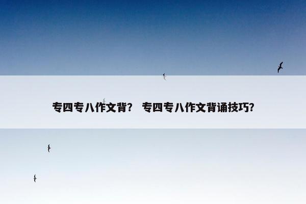 专四专八作文背？ 专四专八作文背诵技巧？