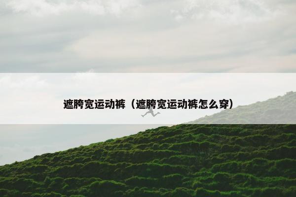 遮胯宽运动裤（遮胯宽运动裤怎么穿）