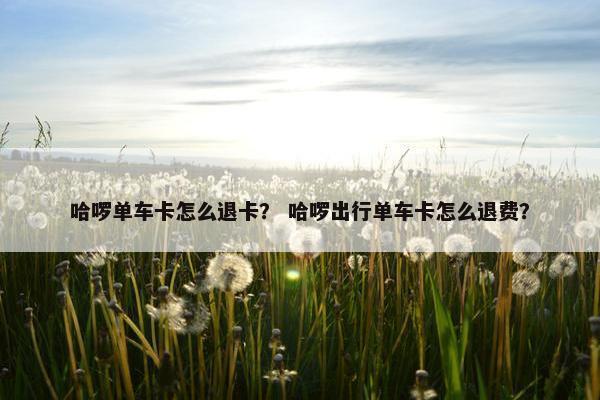 哈啰单车卡怎么退卡？ 哈啰出行单车卡怎么退费？