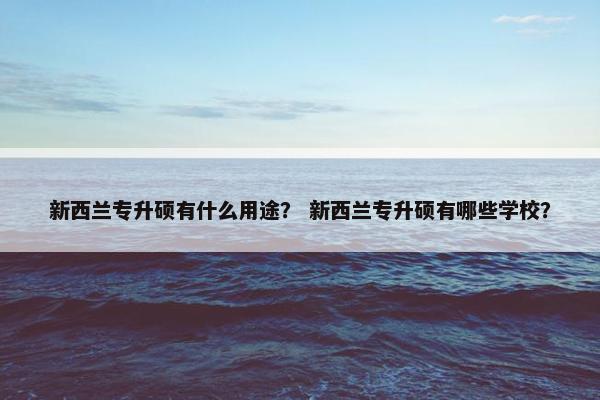 新西兰专升硕有什么用途？ 新西兰专升硕有哪些学校？