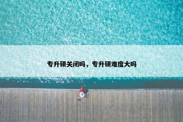 专升硕关闭吗，专升硕难度大吗