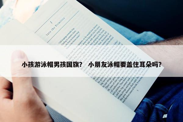 小孩游泳帽男孩国旗？ 小朋友泳帽要盖住耳朵吗？