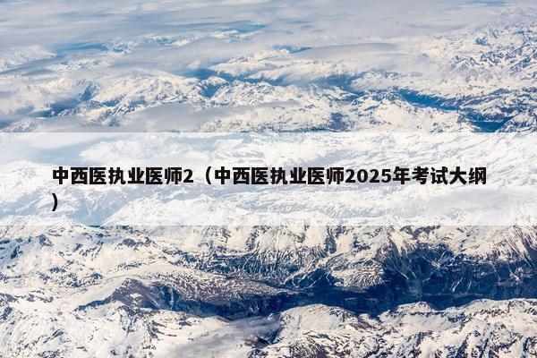 中西医执业医师2（中西医执业医师2025年考试大纲）