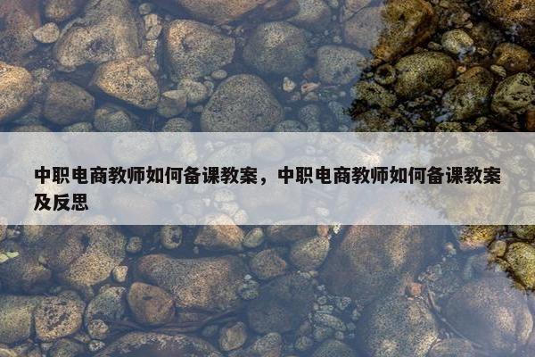 中职电商教师如何备课教案，中职电商教师如何备课教案及反思