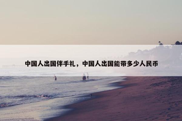 中国人出国伴手礼，中国人出国能带多少人民币