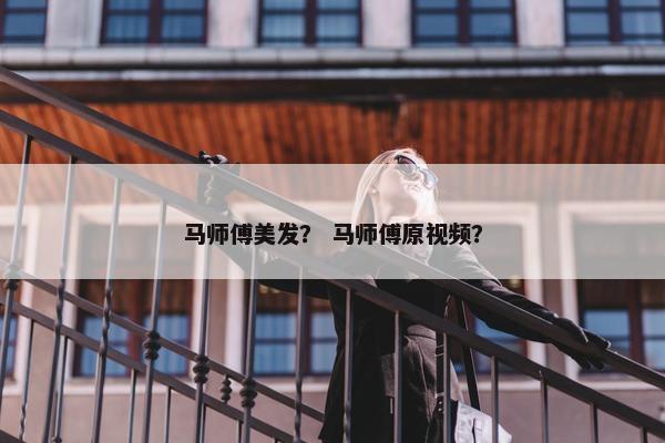 马师傅美发？ 马师傅原视频？