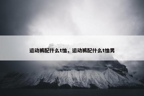 运动裤配什么t恤，运动裤配什么t恤男