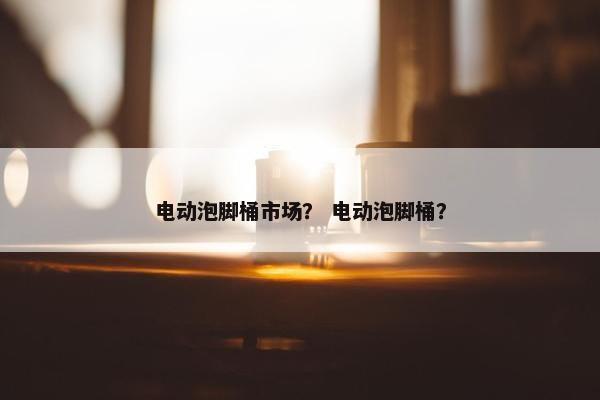 电动泡脚桶市场？ 电动泡脚桶？