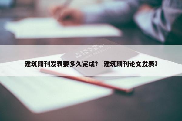 建筑期刊发表要多久完成？ 建筑期刊论文发表？