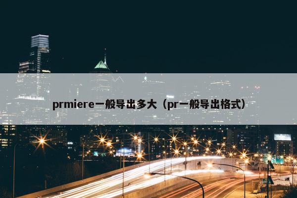 prmiere一般导出多大（pr一般导出格式）