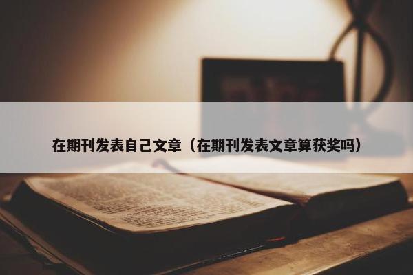 在期刊发表自己文章（在期刊发表文章算获奖吗）