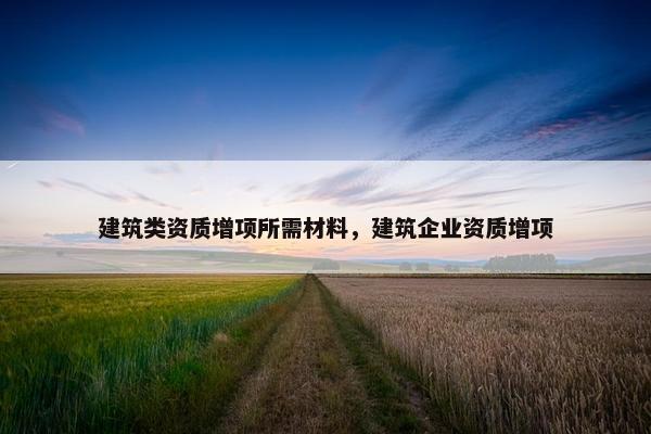 建筑类资质增项所需材料，建筑企业资质增项