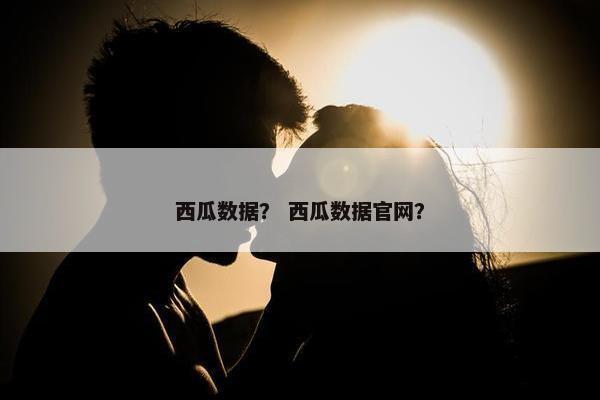 西瓜数据？ 西瓜数据官网？
